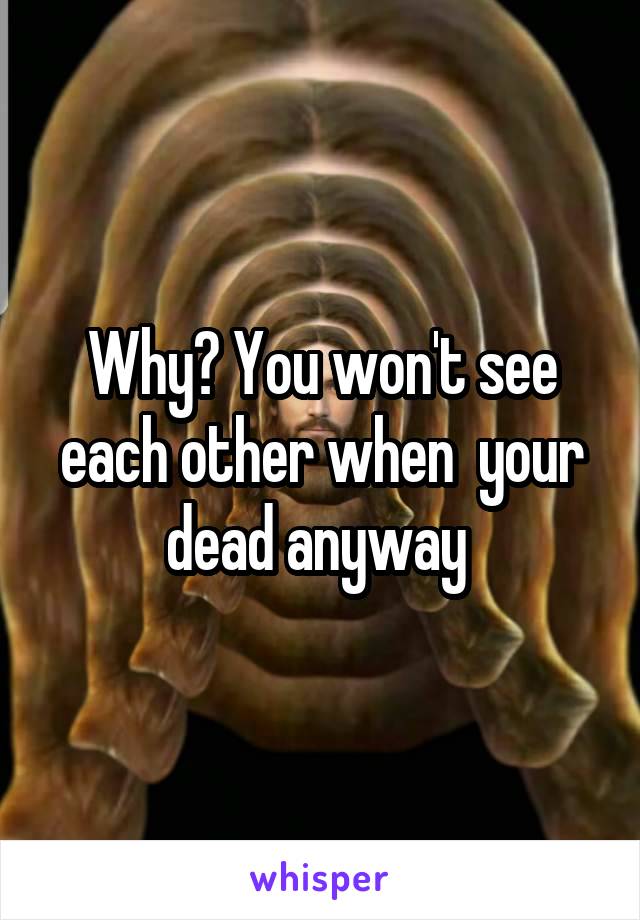 Why? You won't see each other when  your dead anyway 