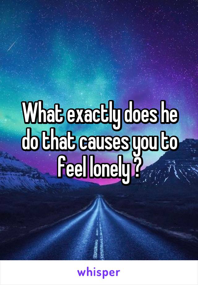What exactly does he do that causes you to feel lonely ?