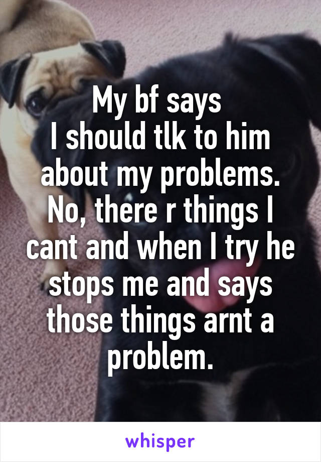 My bf says 
I should tlk to him about my problems. No, there r things I cant and when I try he stops me and says those things arnt a problem.