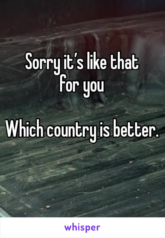 Sorry it’s like that for you 

Which country is better. 
