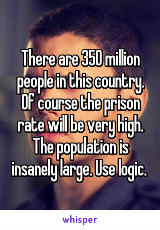 There are 350 million people in this country. Of course the prison rate will be very high. The population is insanely large. Use logic. 