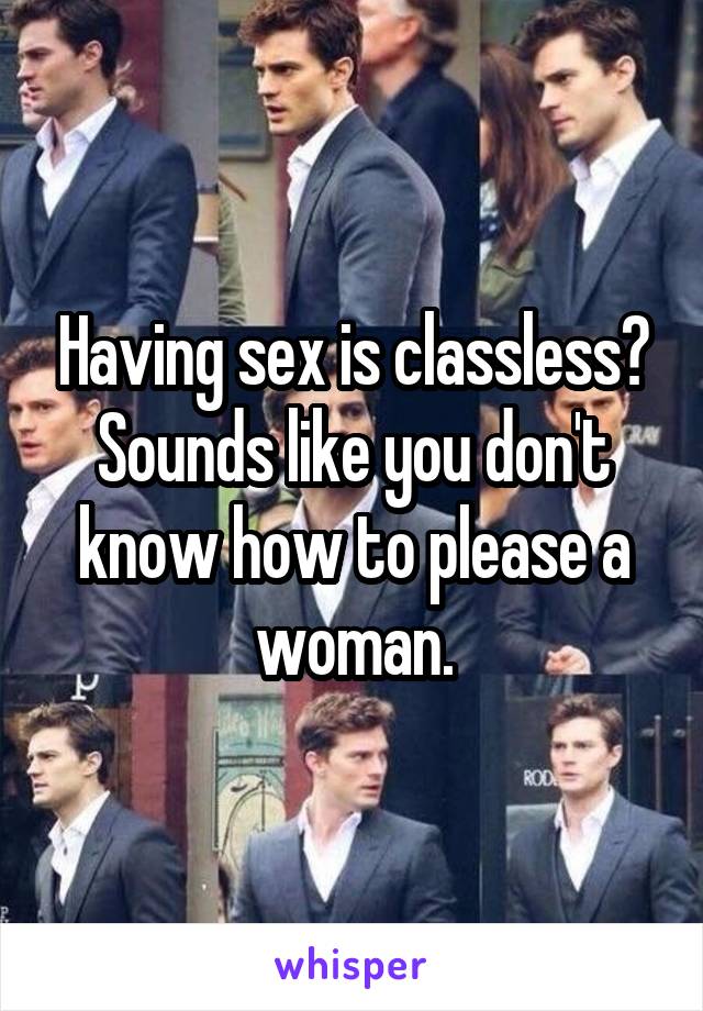 Having sex is classless? Sounds like you don't know how to please a woman.