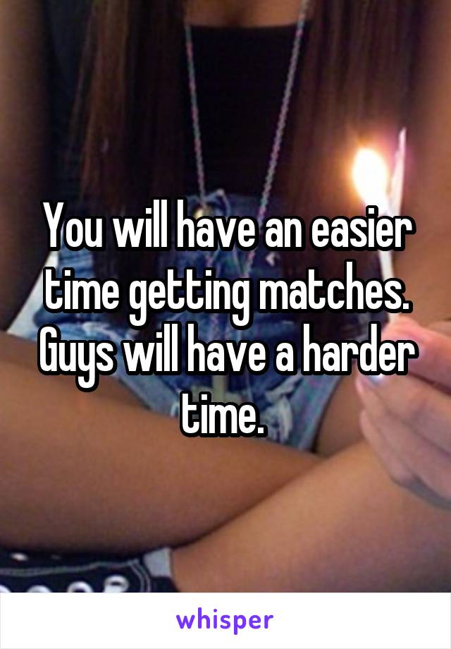 You will have an easier time getting matches. Guys will have a harder time. 