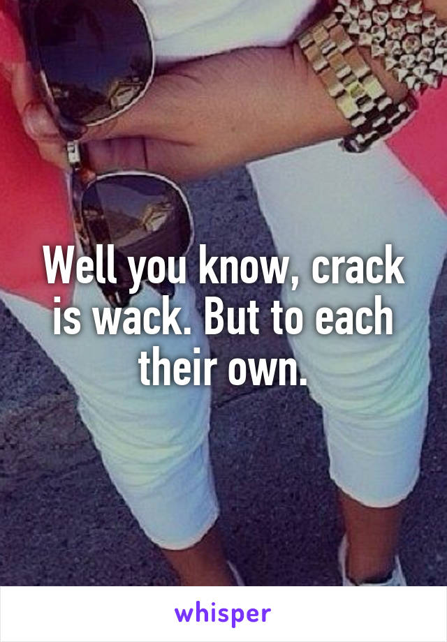 Well you know, crack is wack. But to each their own.