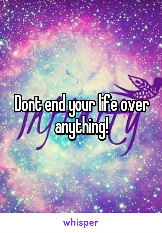 Dont end your life over anything!