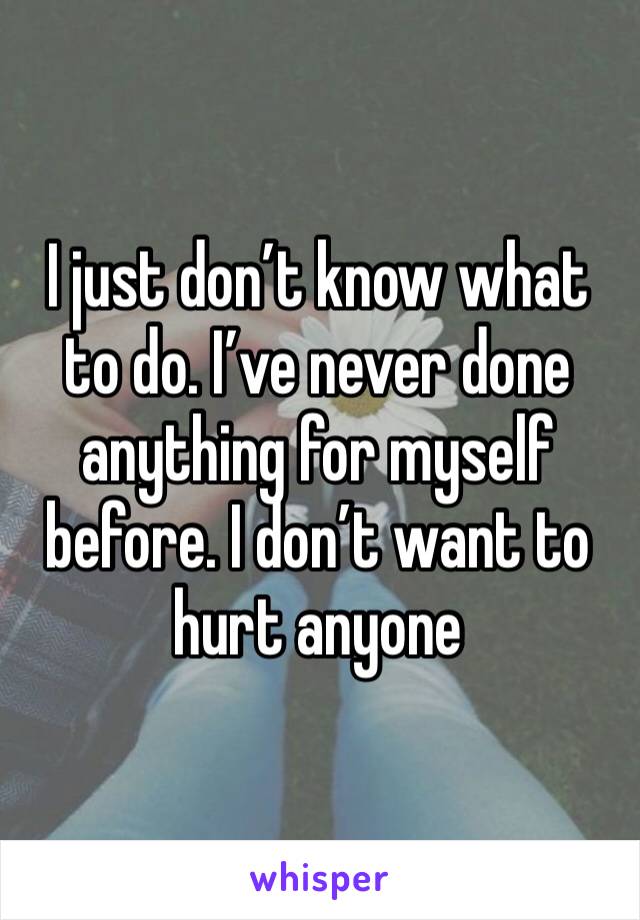 I just don’t know what to do. I’ve never done anything for myself before. I don’t want to hurt anyone