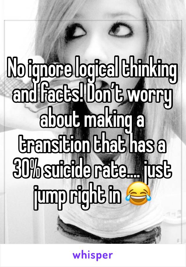 No ignore logical thinking and facts! Don’t worry about making a transition that has a 30% suicide rate.... just jump right in 😂