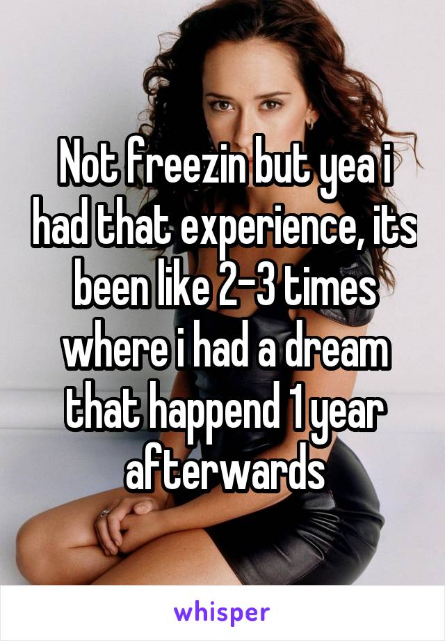 Not freezin but yea i had that experience, its been like 2-3 times where i had a dream that happend 1 year afterwards