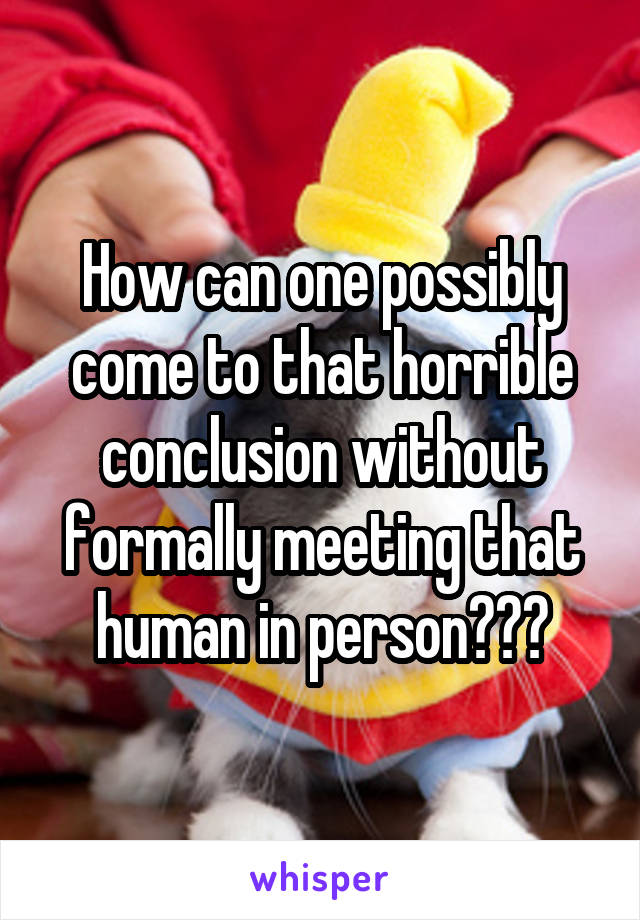 How can one possibly come to that horrible conclusion without formally meeting that human in person???