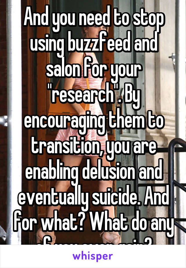 And you need to stop using buzzfeed and salon for your "research". By encouraging them to transition, you are enabling delusion and eventually suicide. And for what? What do any of you even gain?