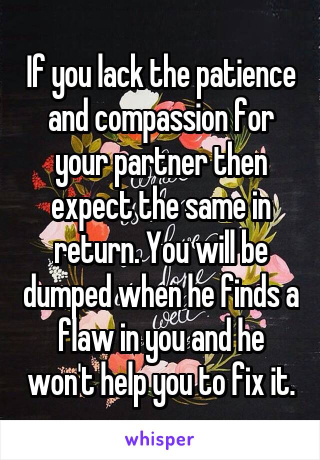 If you lack the patience and compassion for your partner then expect the same in return. You will be dumped when he finds a flaw in you and he won't help you to fix it.