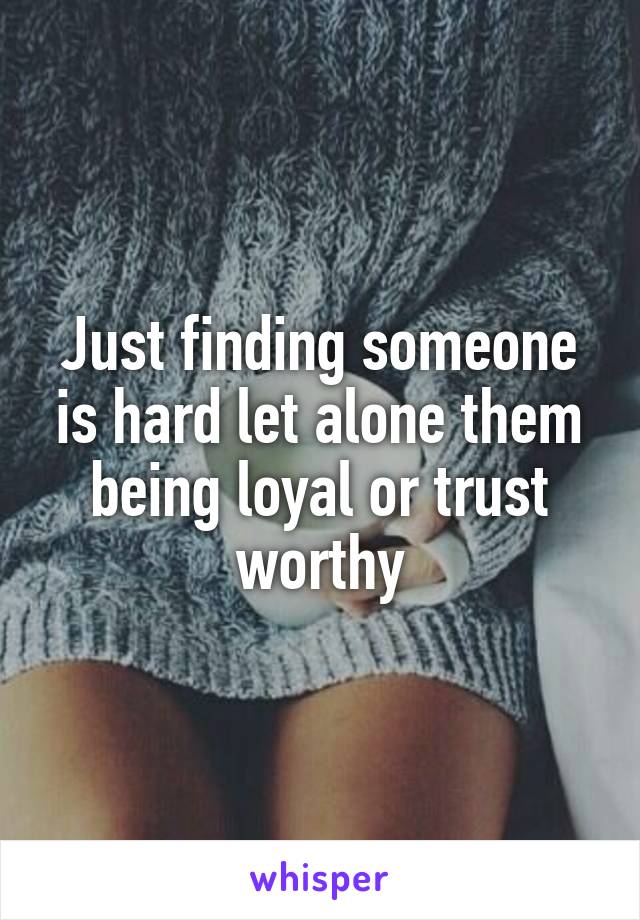 Just finding someone is hard let alone them being loyal or trust worthy