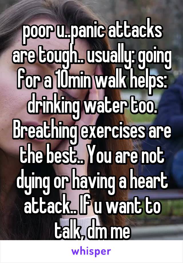 poor u..panic attacks are tough.. usually: going for a 10min walk helps: drinking water too. Breathing exercises are the best.. You are not dying or having a heart attack.. If u want to talk, dm me