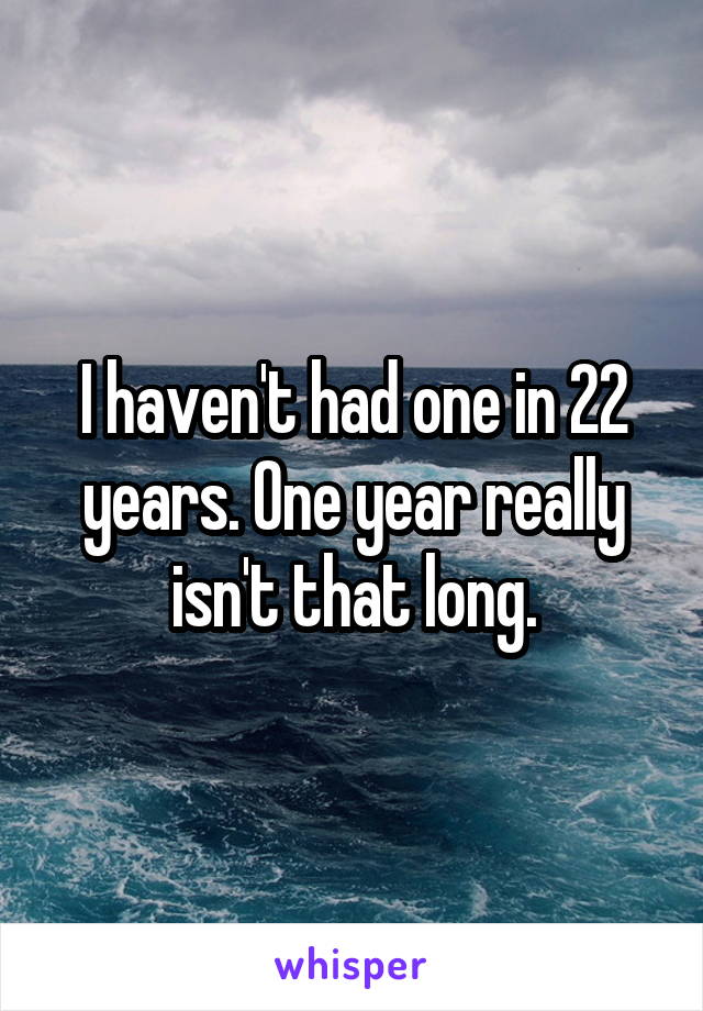 I haven't had one in 22 years. One year really isn't that long.