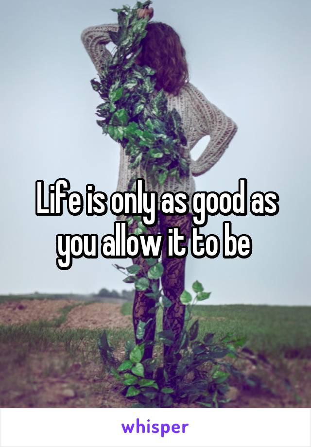 Life is only as good as you allow it to be 