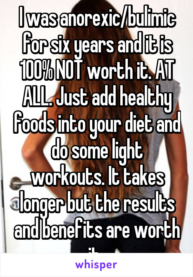 I was anorexic/bulimic for six years and it is 100% NOT worth it. AT ALL. Just add healthy foods into your diet and do some light workouts. It takes longer but the results and benefits are worth it. 