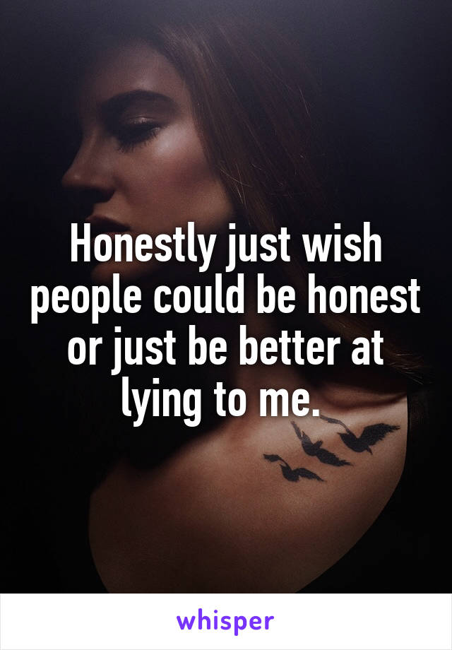Honestly just wish people could be honest or just be better at lying to me. 