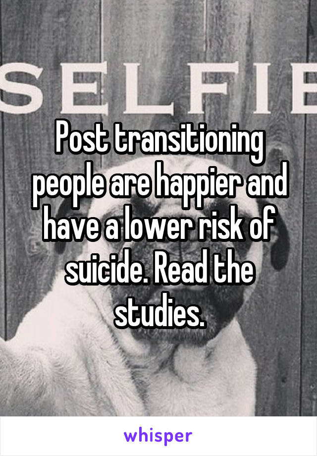 Post transitioning people are happier and have a lower risk of suicide. Read the studies.