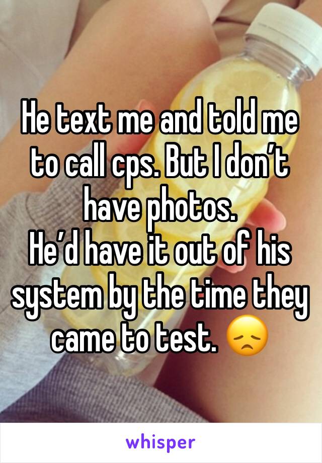 He text me and told me to call cps. But I don’t have photos.
He’d have it out of his system by the time they came to test. 😞