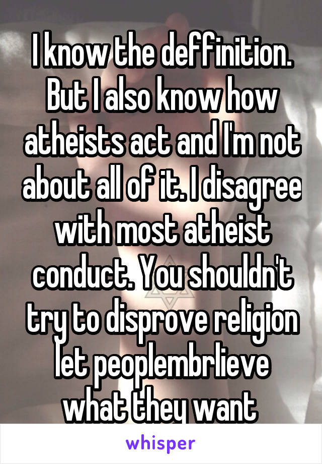 I know the deffinition. But I also know how atheists act and I'm not about all of it. I disagree with most atheist conduct. You shouldn't try to disprove religion let peoplembrlieve what they want 