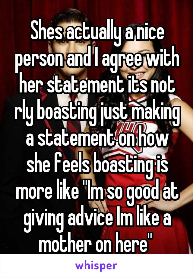 Shes actually a nice person and I agree with her statement its not rly boasting just making a statement on how she feels boasting is more like "Im so good at giving advice Im like a mother on here" 