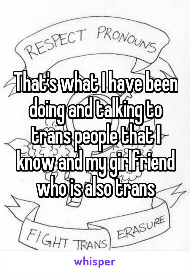 That's what I have been doing and talking to trans people that I know and my girlfriend who is also trans