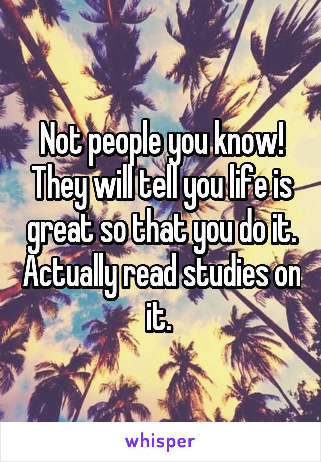 Not people you know! They will tell you life is great so that you do it. Actually read studies on it. 