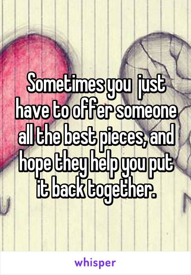 Sometimes you  just have to offer someone all the best pieces, and hope they help you put it back together.