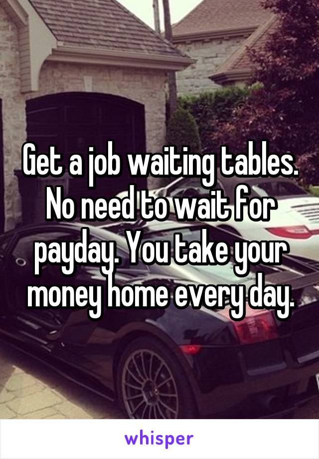Get a job waiting tables. No need to wait for payday. You take your money home every day.