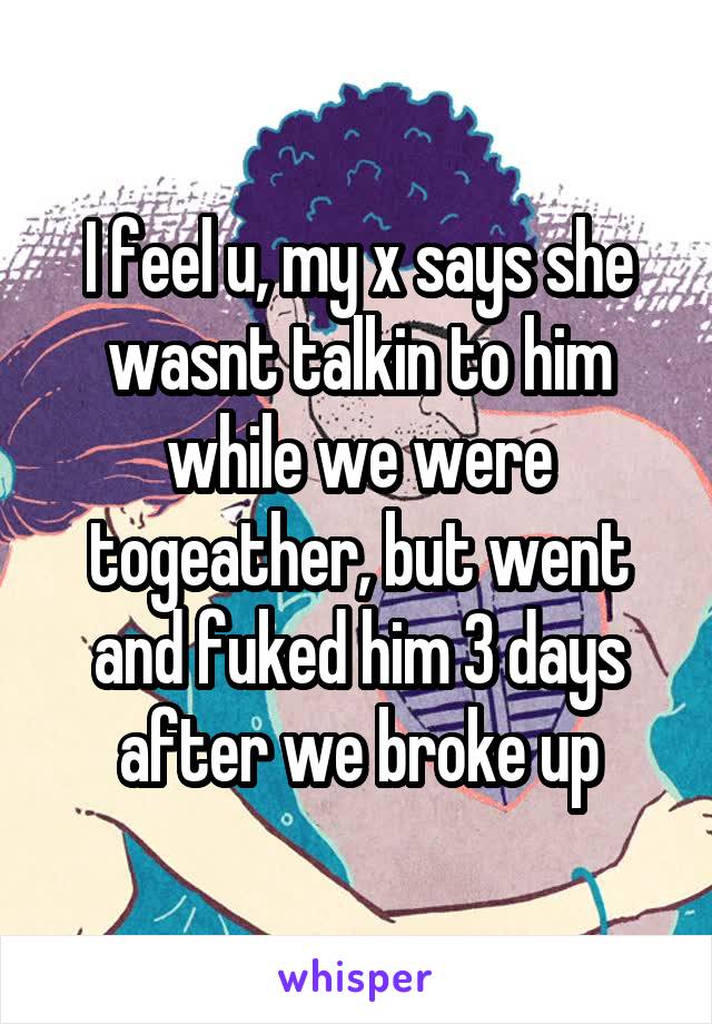 I feel u, my x says she wasnt talkin to him while we were togeather, but went and fuked him 3 days after we broke up