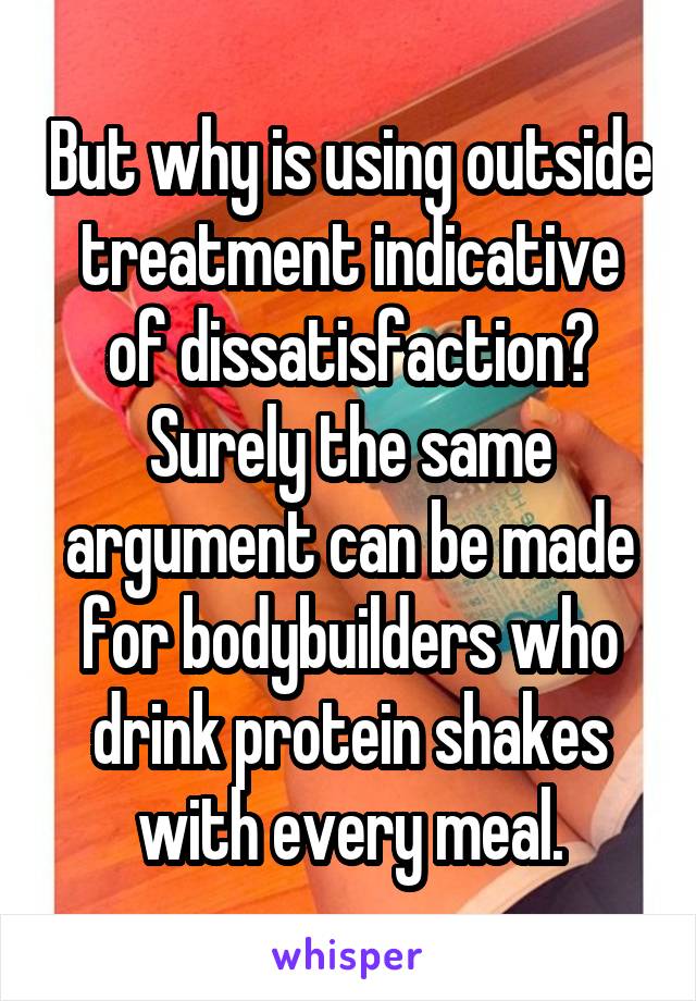 But why is using outside treatment indicative of dissatisfaction? Surely the same argument can be made for bodybuilders who drink protein shakes with every meal.