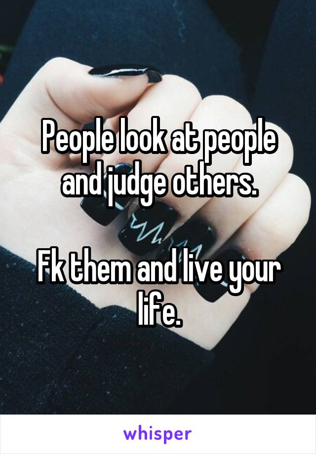 People look at people and judge others.

Fk them and live your life.