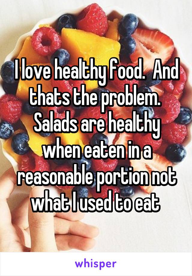I love healthy food.  And thats the problem.  Salads are healthy when eaten in a reasonable portion not what I used to eat 