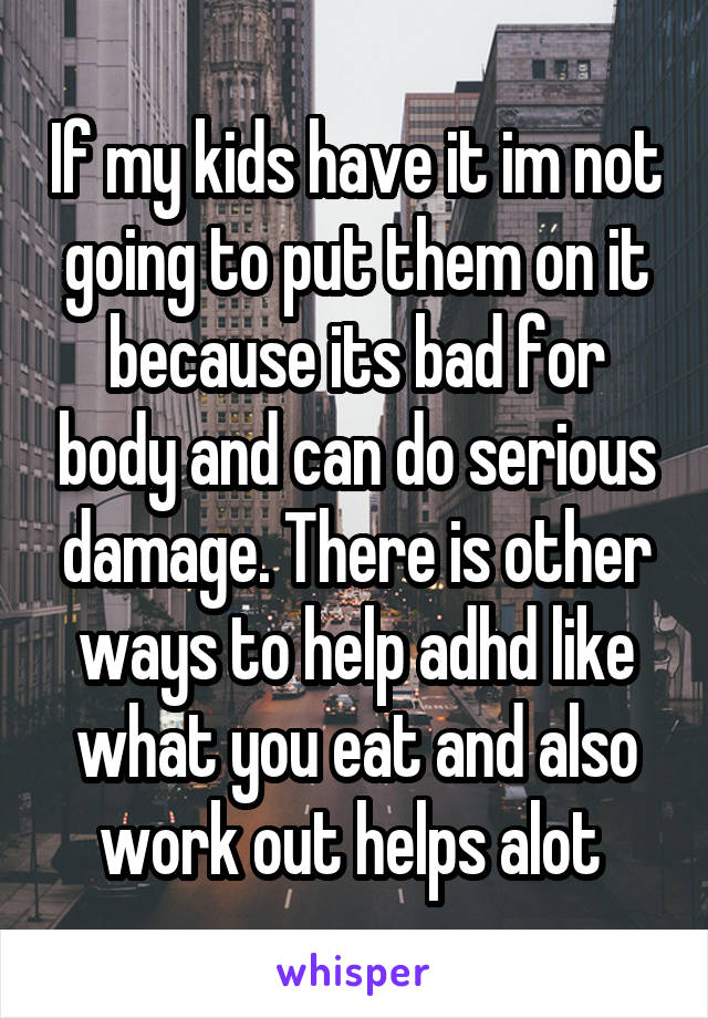 If my kids have it im not going to put them on it because its bad for body and can do serious damage. There is other ways to help adhd like what you eat and also work out helps alot 