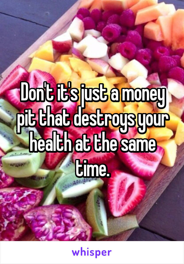 Don't it's just a money pit that destroys your health at the same time.