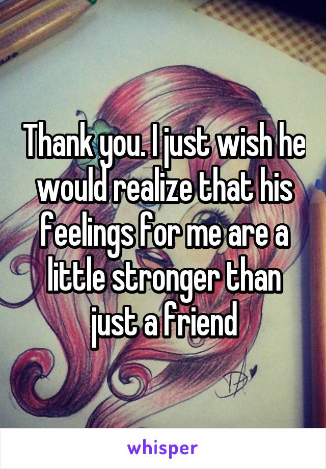 Thank you. I just wish he would realize that his feelings for me are a little stronger than just a friend
