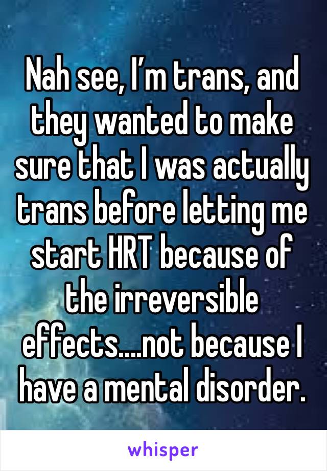 Nah see, I’m trans, and they wanted to make sure that I was actually trans before letting me start HRT because of the irreversible effects....not because I have a mental disorder.