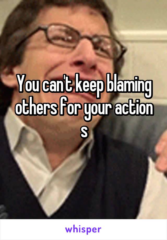 You can't keep blaming others for your action s

