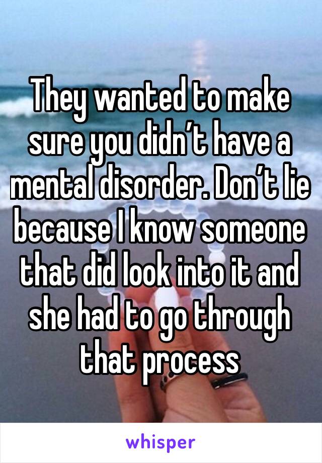 They wanted to make sure you didn’t have a mental disorder. Don’t lie because I know someone that did look into it and she had to go through that process 