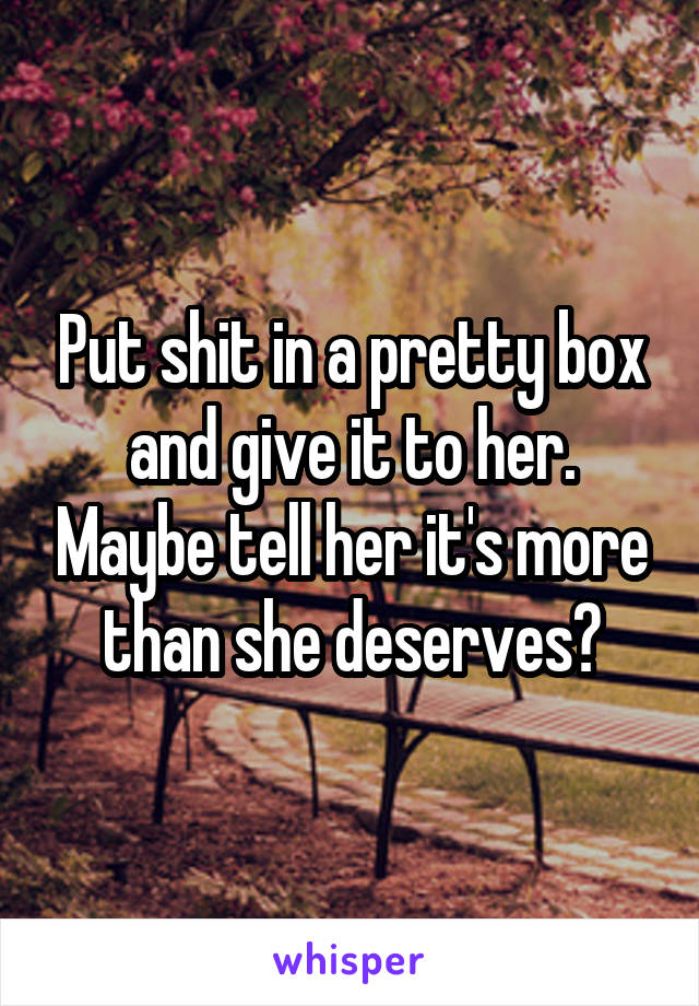 Put shit in a pretty box and give it to her. Maybe tell her it's more than she deserves?