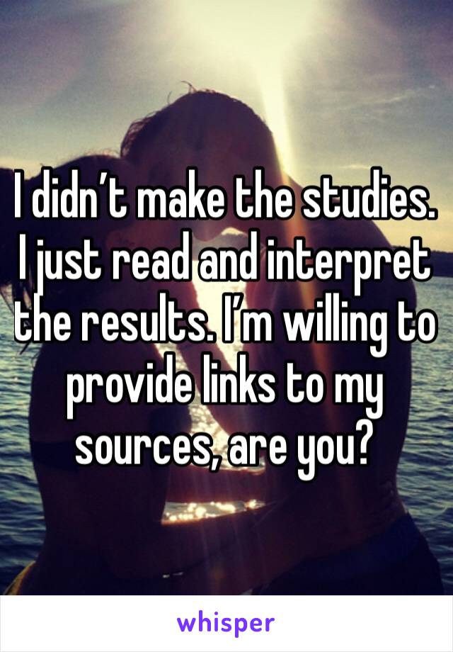 I didn’t make the studies. I just read and interpret the results. I’m willing to provide links to my sources, are you?