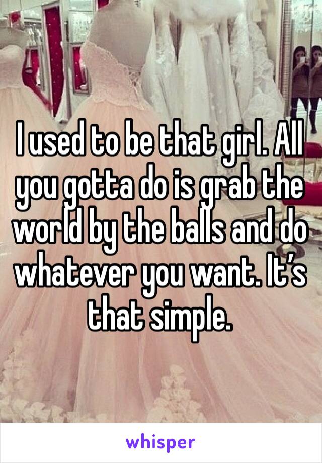 I used to be that girl. All you gotta do is grab the world by the balls and do whatever you want. It’s that simple.