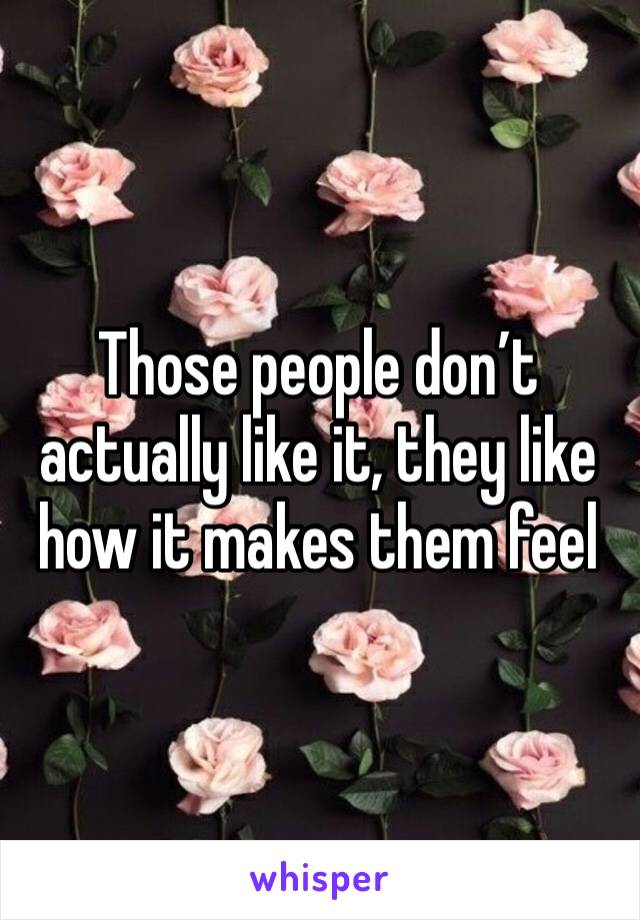 Those people don’t actually like it, they like how it makes them feel 