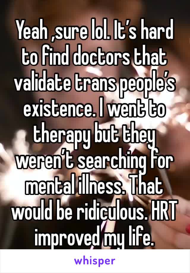 Yeah ,sure lol. It’s hard to find doctors that validate trans people’s existence. I went to therapy but they weren’t searching for mental illness. That would be ridiculous. HRT improved my life.