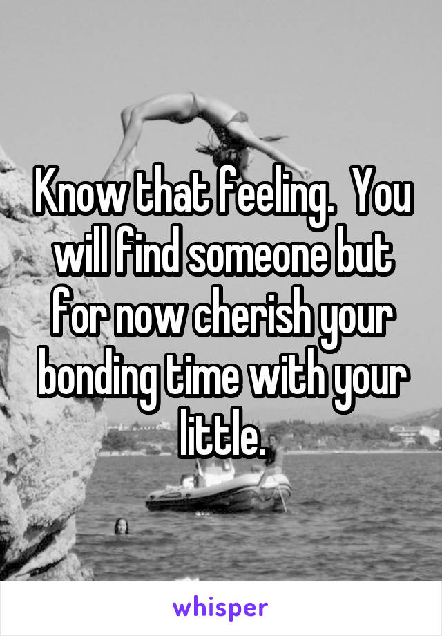 Know that feeling.  You will find someone but for now cherish your bonding time with your little.