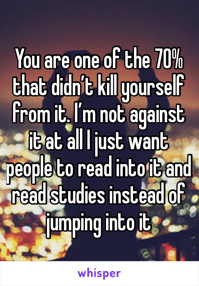 You are one of the 70% that didn’t kill yourself from it. I’m not against it at all I just want people to read into it and read studies instead of jumping into it 