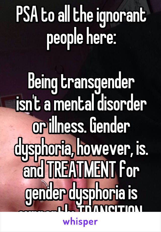 PSA to all the ignorant people here:

Being transgender isn't a mental disorder or illness. Gender dysphoria, however, is. and TREATMENT for gender dysphoria is currently TRANSITION.