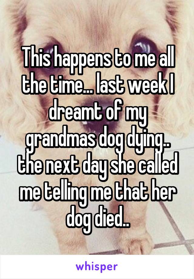 This happens to me all the time... last week I dreamt of my grandmas dog dying.. the next day she called me telling me that her dog died..