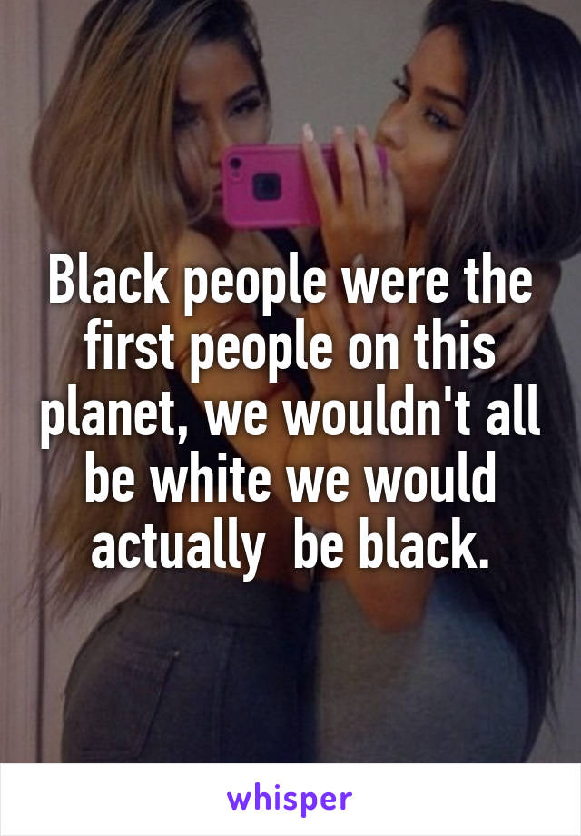 Black people were the first people on this planet, we wouldn't all be white we would actually  be black.