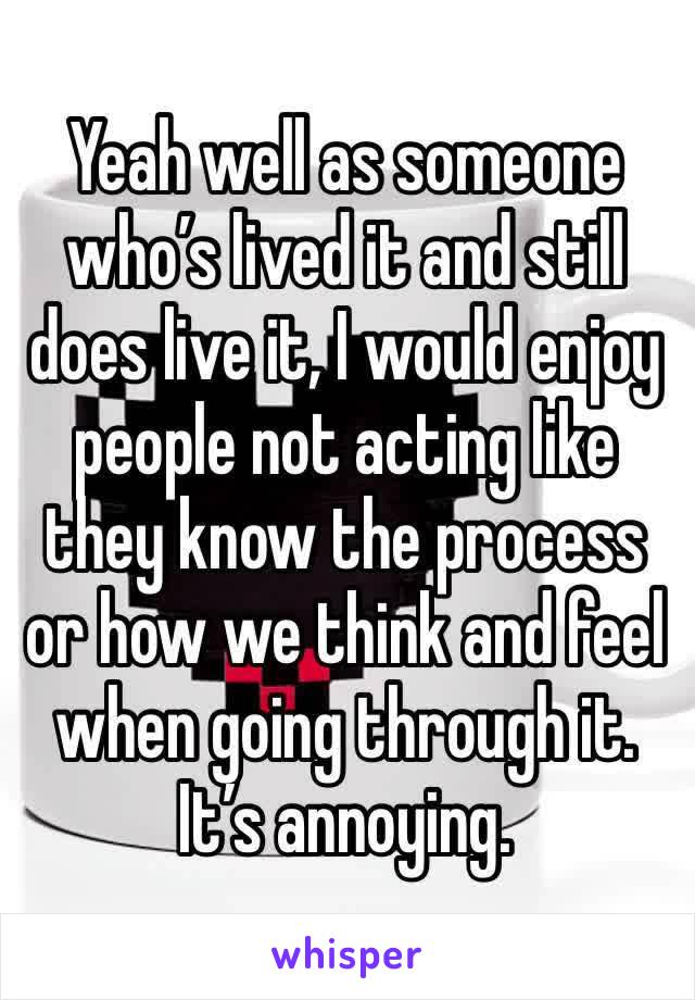 Yeah well as someone who’s lived it and still does live it, I would enjoy people not acting like they know the process or how we think and feel when going through it. It’s annoying.